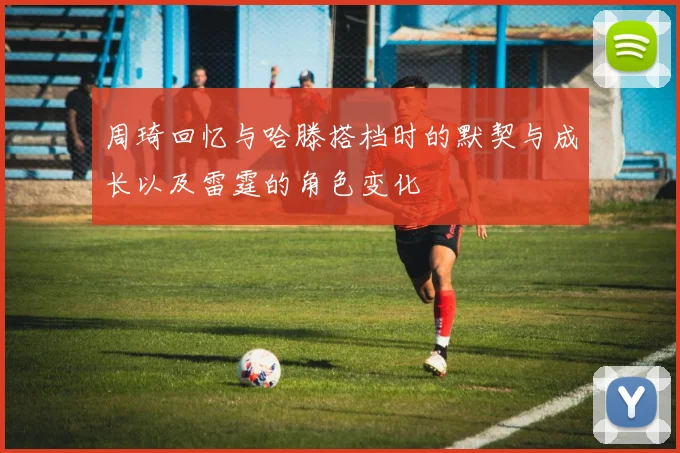 周琦回忆与哈滕搭档时的默契与成长以及雷霆的角色变化