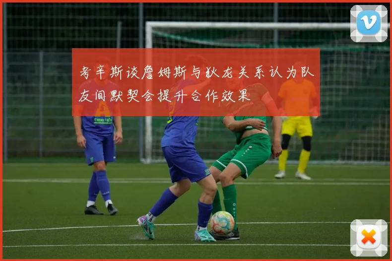 考辛斯谈詹姆斯与狄龙关系认为队友间默契会提升合作效果