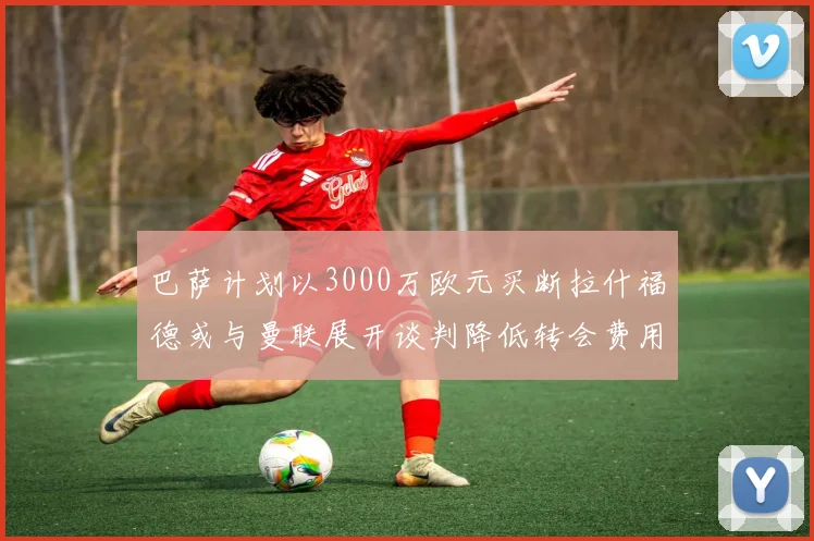 巴萨计划以3000万欧元买断拉什福德或与曼联展开谈判降低转会费用