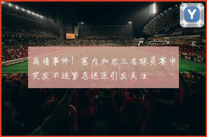 离谱事件！塞内加尔三名球员赛中突发不适紧急送医引发关注