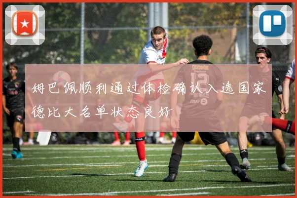 姆巴佩顺利通过体检确认入选国家德比大名单状态良好