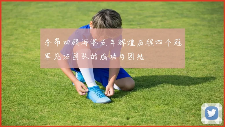 李昂回顾海港五年辉煌历程四个冠军见证团队的成功与团结