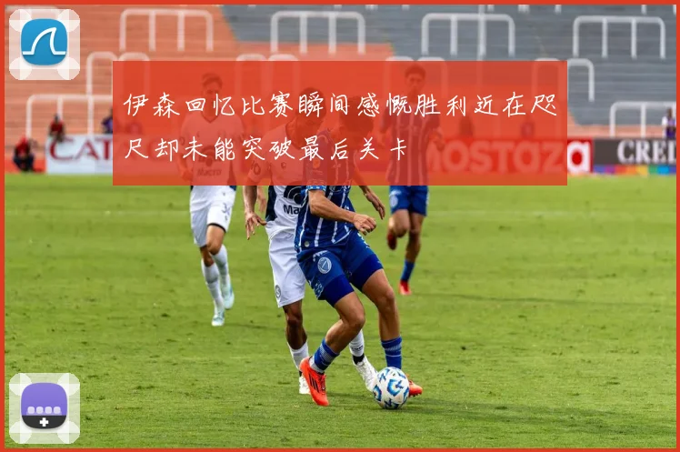 伊森回忆比赛瞬间感慨胜利近在咫尺却未能突破最后关卡
