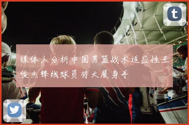 媒体人分析中国男篮战术适应性王俊杰锋线球员将大展身手