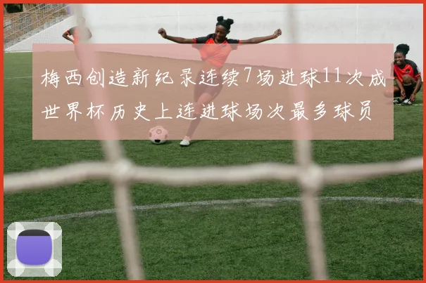 梅西创造新纪录连续7场进球11次成世界杯历史上连进球场次最多球员