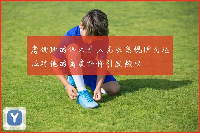 詹姆斯的伟大让人无法忽视伊戈达拉对他的高度评价引发热议
