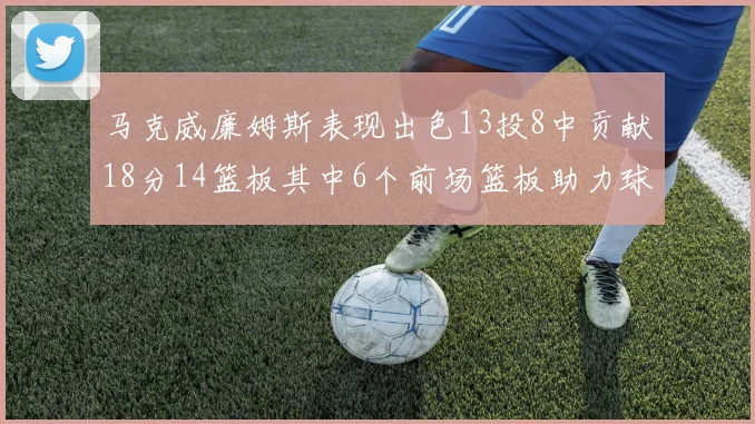 马克威廉姆斯表现出色13投8中贡献18分14篮板其中6个前场篮板助力球队