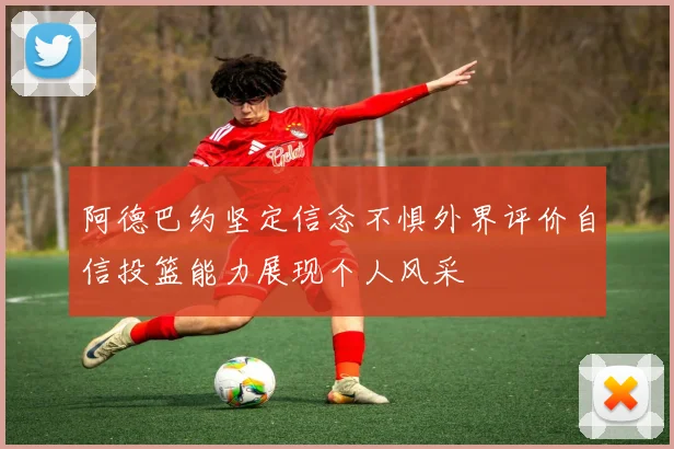 阿德巴约坚定信念不惧外界评价自信投篮能力展现个人风采