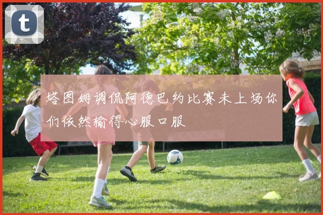 塔图姆调侃阿德巴约比赛未上场你们依然输得心服口服