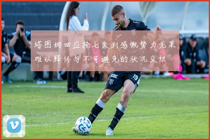 塔图姆回应抢七失利感慨努力无果难以释怀与不可避免的状况交织