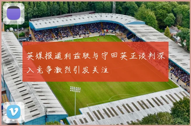 英媒报道利兹联与守田英正谈判深入竞争激烈引发关注