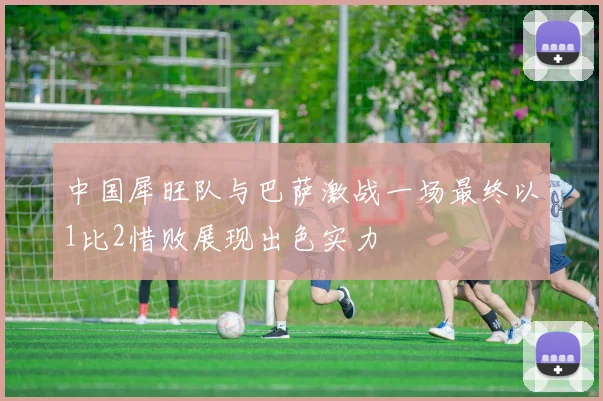 中国犀旺队与巴萨激战一场最终以1比2惜败展现出色实力