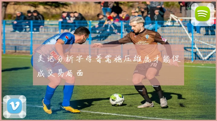 美记分析字母哥需施压雄鹿才能促成交易局面